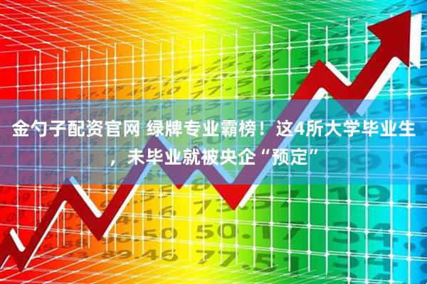 金勺子配资官网 绿牌专业霸榜！这4所大学毕业生，未毕业就被央企“预定”