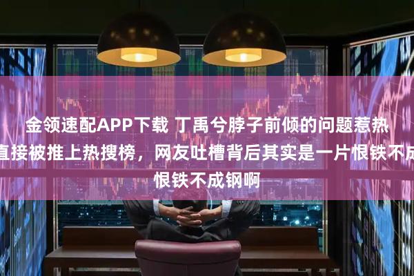 金领速配APP下载 丁禹兮脖子前倾的问题惹热议，直接被推上热搜榜，网友吐槽背后其实是一片恨铁不成钢啊