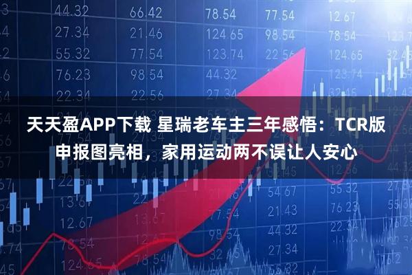 天天盈APP下载 星瑞老车主三年感悟：TCR版申报图亮相，家用运动两不误让人安心