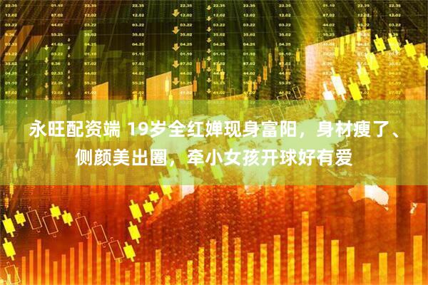 永旺配资端 19岁全红婵现身富阳，身材瘦了、侧颜美出圈，牵小女孩开球好有爱